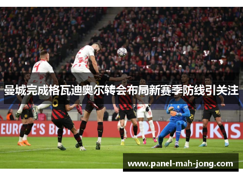 曼城完成格瓦迪奥尔转会布局新赛季防线引关注