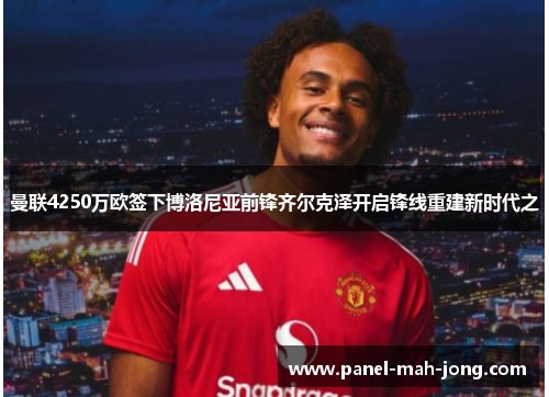 曼联4250万欧签下博洛尼亚前锋齐尔克泽开启锋线重建新时代之