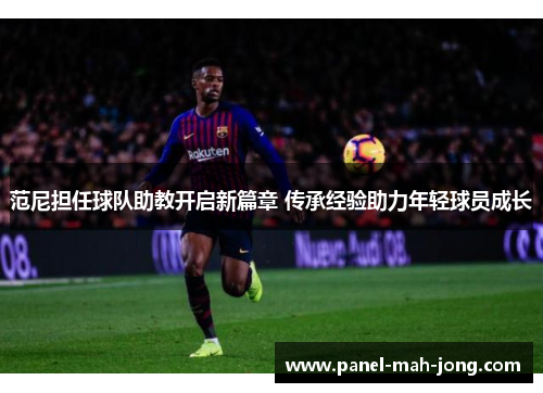 范尼担任球队助教开启新篇章 传承经验助力年轻球员成长 范尼担任球队助教开启新篇章 传承经验助力年轻球员成长